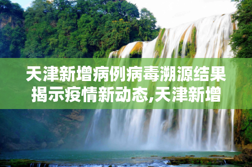 天津新增病例病毒溯源结果揭示疫情新动态,天津新增病例病毒溯源结果