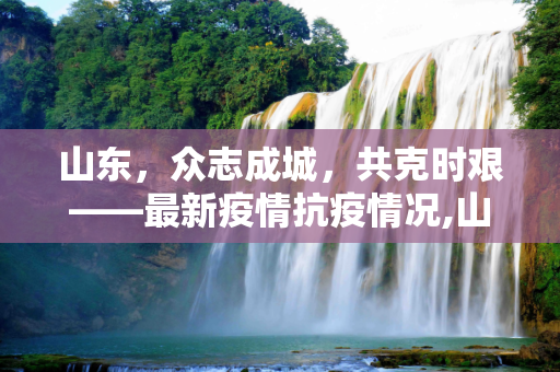 山东，众志成城，共克时艰——最新疫情抗疫情况,山东最新疫情抗疫情况